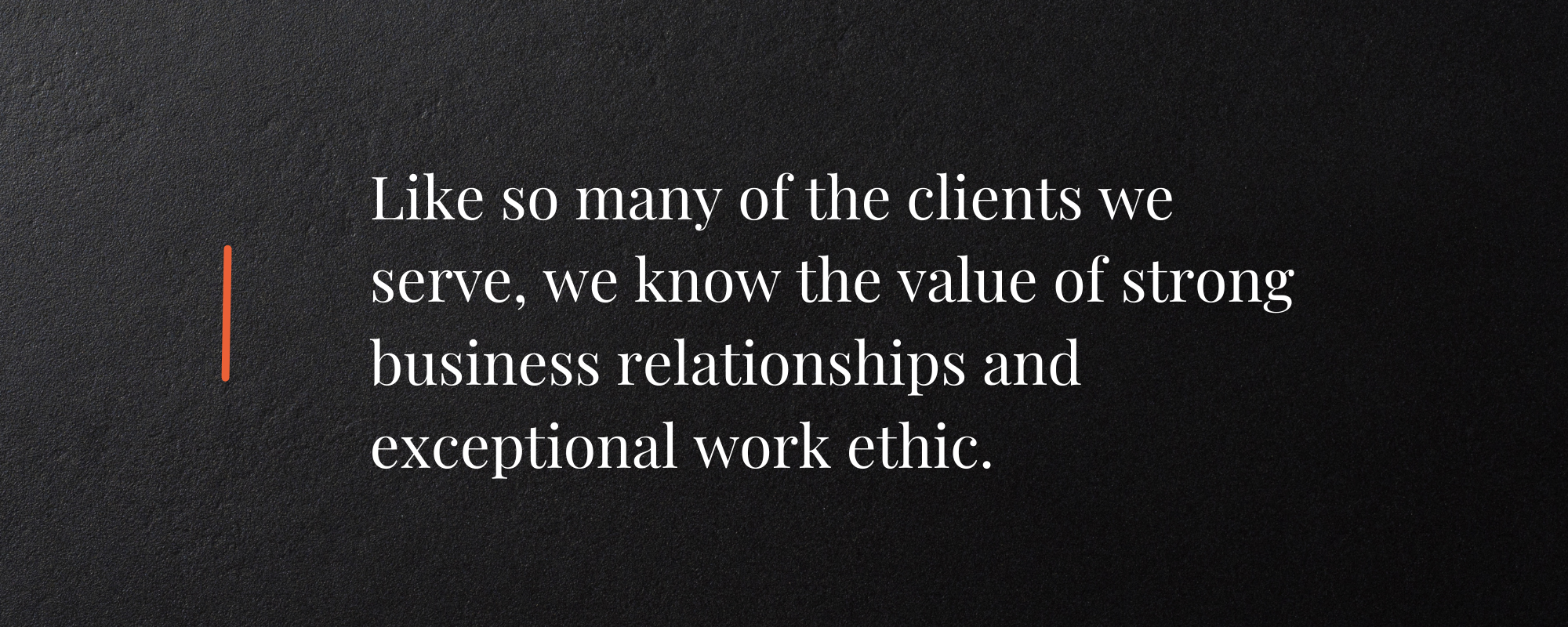 Like so many of the clients we serve, we know the value of strong business relationships and exceptional work ethic.